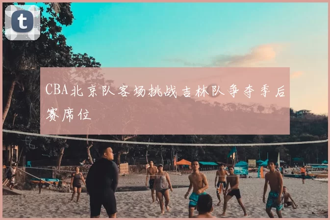 CBA北京队客场挑战吉林队争夺季后赛席位