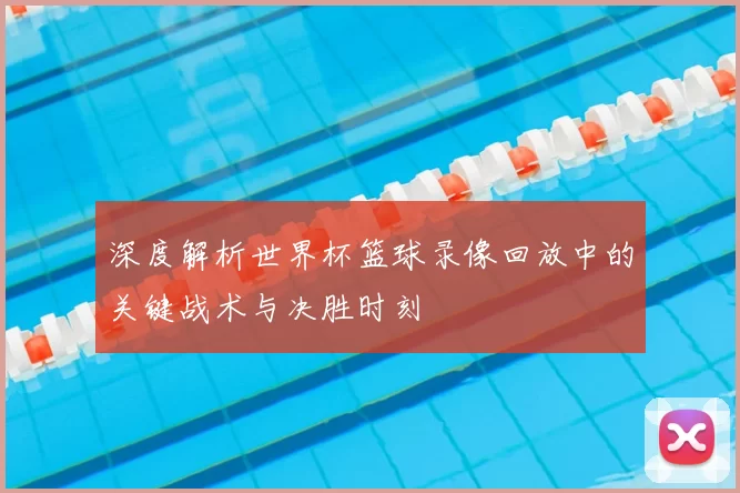 深度解析世界杯篮球录像回放中的关键战术与决胜时刻