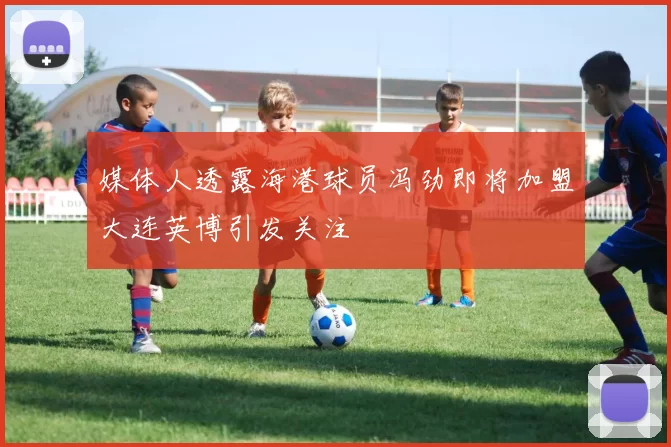 媒体人透露海港球员冯劲即将加盟大连英博引发关注