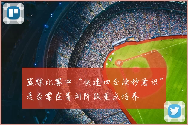 篮球比赛中“快速回合读秒意识”是否需在青训阶段重点培养