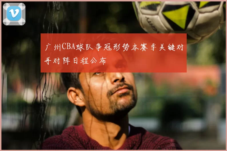 广州CBA球队争冠形势本赛季关键对手对阵日程公布