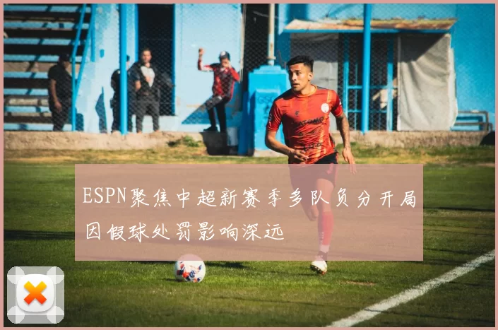 ESPN聚焦中超新赛季多队负分开局因假球处罚影响深远