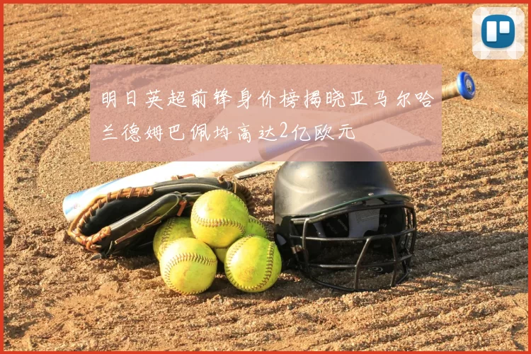 明日英超前锋身价榜揭晓亚马尔哈兰德姆巴佩均高达2亿欧元