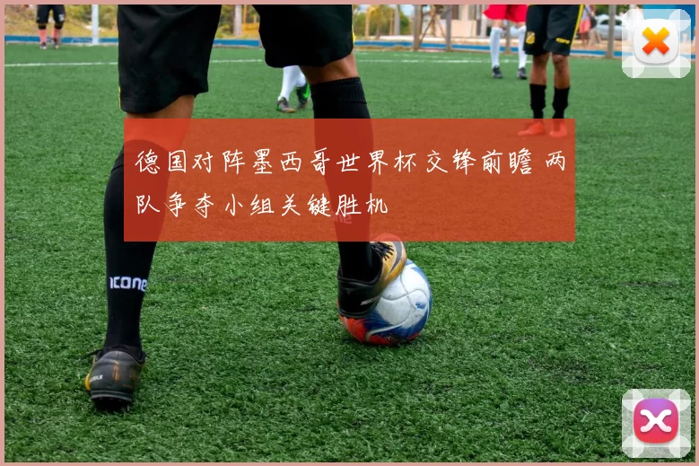 德国对阵墨西哥世界杯交锋前瞻 两队争夺小组关键胜机