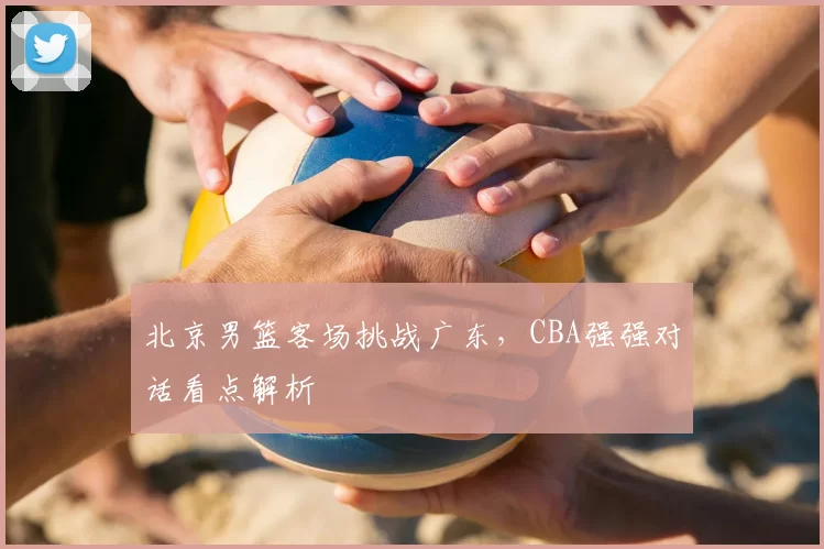 北京男篮客场挑战广东，CBA强强对话看点解析