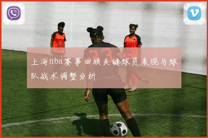 上海nba赛事回顾关键球员表现与球队战术调整分析