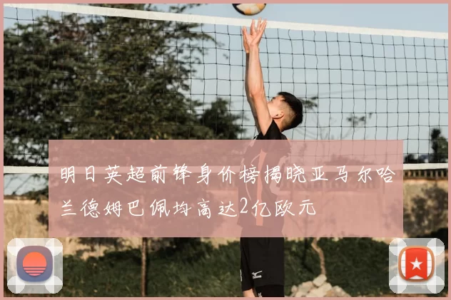 明日英超前锋身价榜揭晓亚马尔哈兰德姆巴佩均高达2亿欧元