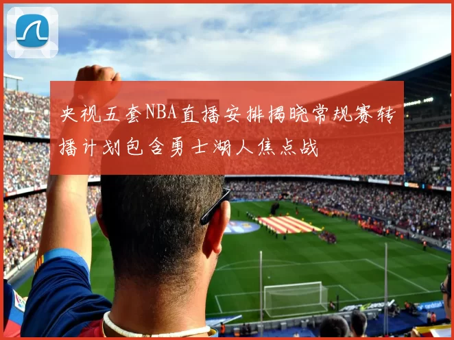 央视五套NBA直播安排揭晓常规赛转播计划包含勇士湖人焦点战
