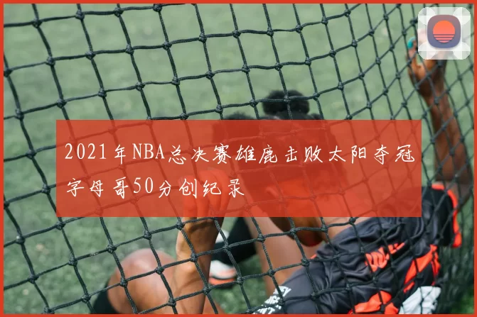 2021年NBA总决赛雄鹿击败太阳夺冠字母哥50分创纪录