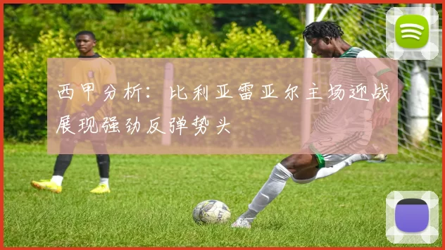 西甲分析：比利亚雷亚尔主场迎战展现强劲反弹势头