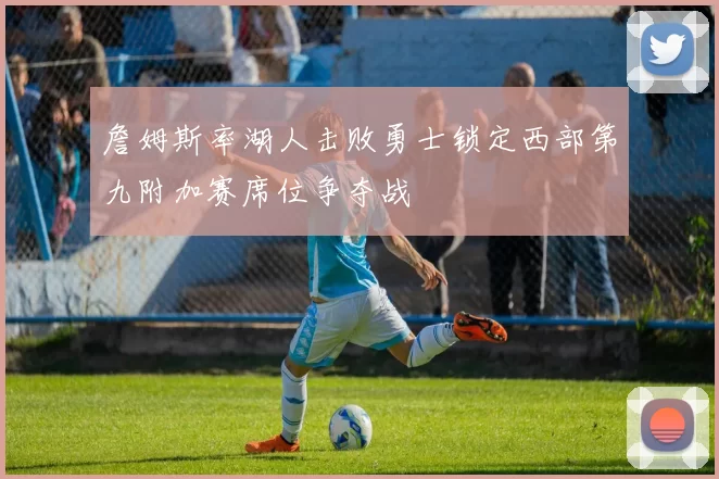詹姆斯率湖人击败勇士锁定西部第九附加赛席位争夺战