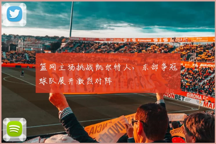 篮网主场挑战凯尔特人，东部争冠球队展开激烈对阵