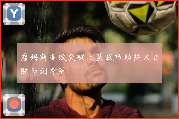 詹姆斯高效突破上篮技巧助热火击败马刺夺冠