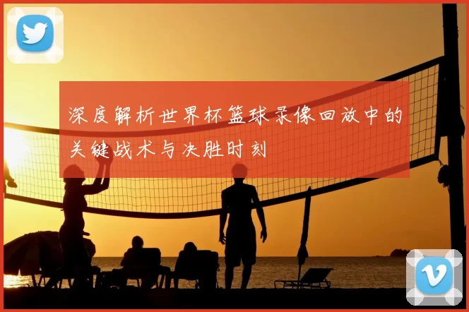 深度解析世界杯篮球录像回放中的关键战术与决胜时刻