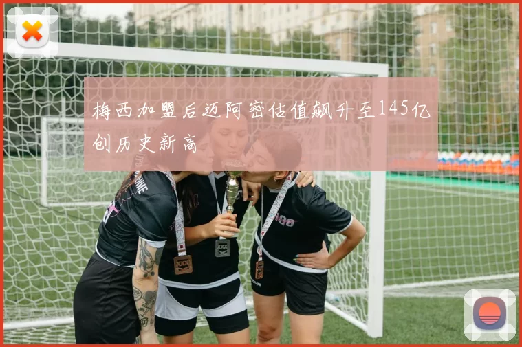 梅西加盟后迈阿密估值飙升至145亿创历史新高