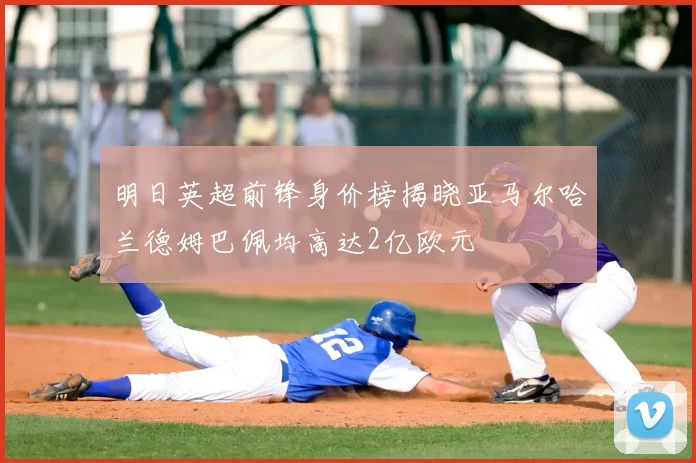 明日英超前锋身价榜揭晓亚马尔哈兰德姆巴佩均高达2亿欧元