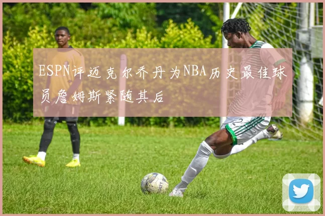 ESPN评迈克尔乔丹为NBA历史最佳球员詹姆斯紧随其后