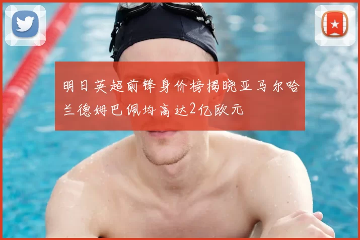 明日英超前锋身价榜揭晓亚马尔哈兰德姆巴佩均高达2亿欧元