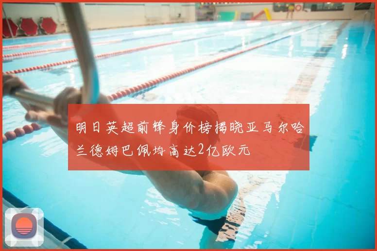 明日英超前锋身价榜揭晓亚马尔哈兰德姆巴佩均高达2亿欧元