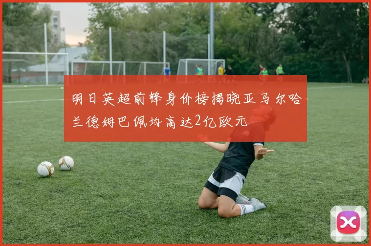 明日英超前锋身价榜揭晓亚马尔哈兰德姆巴佩均高达2亿欧元