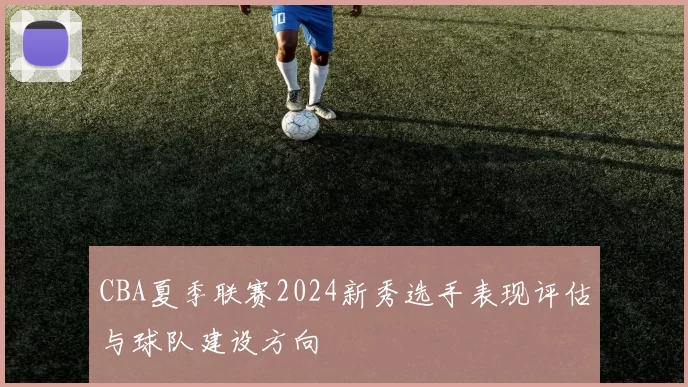 CBA夏季联赛2024新秀选手表现评估与球队建设方向