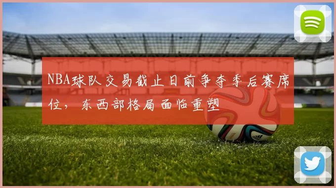 NBA球队交易截止日前争夺季后赛席位，东西部格局面临重塑