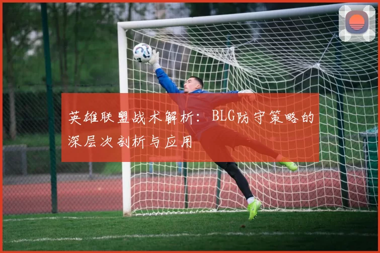 英雄联盟战术解析:BLG防守策略的深层次剖析与应用