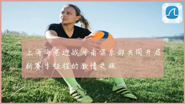 上海海港迎战河南俱乐部共同开启新赛季征程的激情之旅