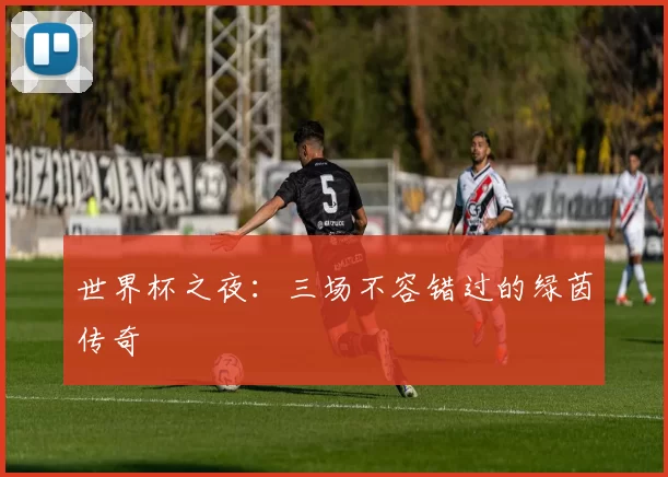 世界杯之夜：三场不容错过的绿茵传奇