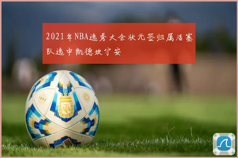 2021年NBA选秀大会状元签归属活塞队选中凯德坎宁安