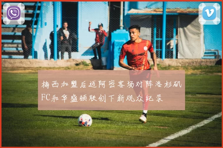 梅西加盟后迈阿密客场对阵洛杉矶FC和华盛顿联创下新观众纪录