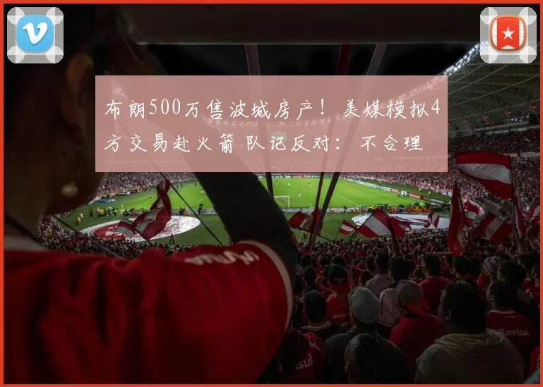 布朗500万售波城房产！美媒模拟4方交易赴火箭 队记反对：不合理