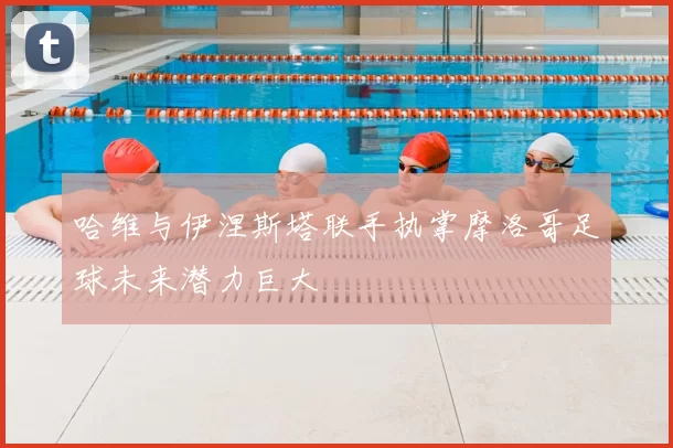 哈维与伊涅斯塔联手执掌摩洛哥足球未来潜力巨大