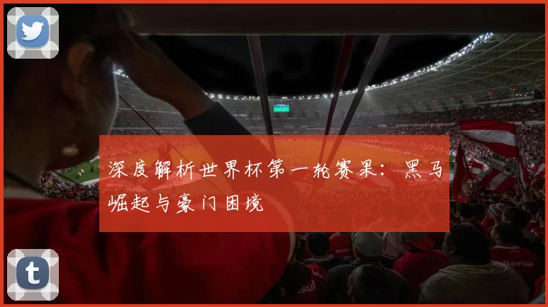 深度解析世界杯第一轮赛果:黑马崛起与豪门困境