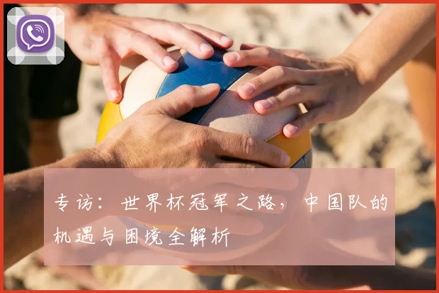 专访:世界杯冠军之路,中国队的机遇与困境全解析