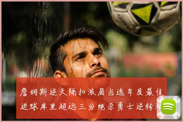 詹姆斯逆天隔扣浓眉当选年度最佳进球库里超远三分绝杀勇士逆转湖人