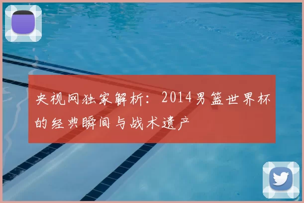 央视网独家解析:2014男篮世界杯的经典瞬间与战术遗产