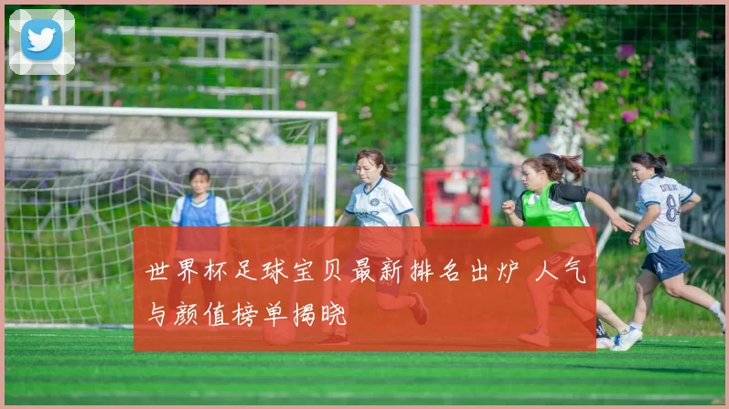 世界杯足球宝贝最新排名出炉 人气与颜值榜单揭晓