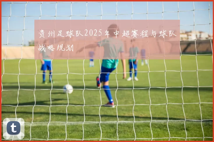 贵州足球队2025年中超赛程与球队战略规划