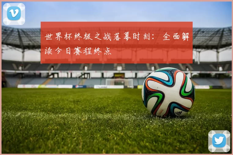世界杯终极之战落幕时刻:全面解读今日赛程终点