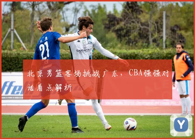 北京男篮客场挑战广东，CBA强强对话看点解析