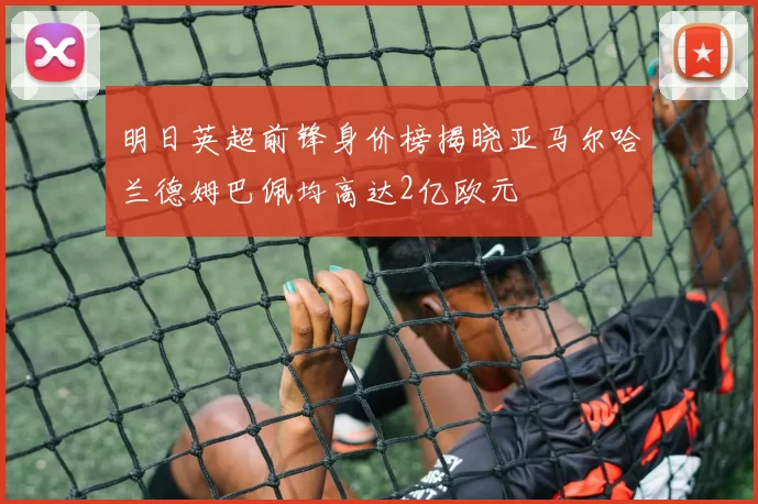 明日英超前锋身价榜揭晓亚马尔哈兰德姆巴佩均高达2亿欧元
