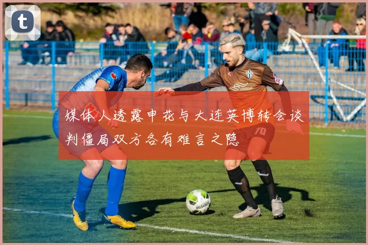 媒体人透露申花与大连英博转会谈判僵局双方各有难言之隐
