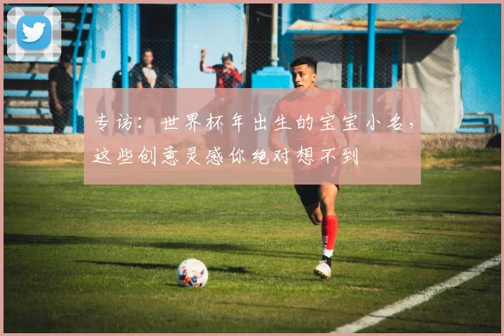 专访:世界杯年出生的宝宝小名,这些创意灵感你绝对想不到