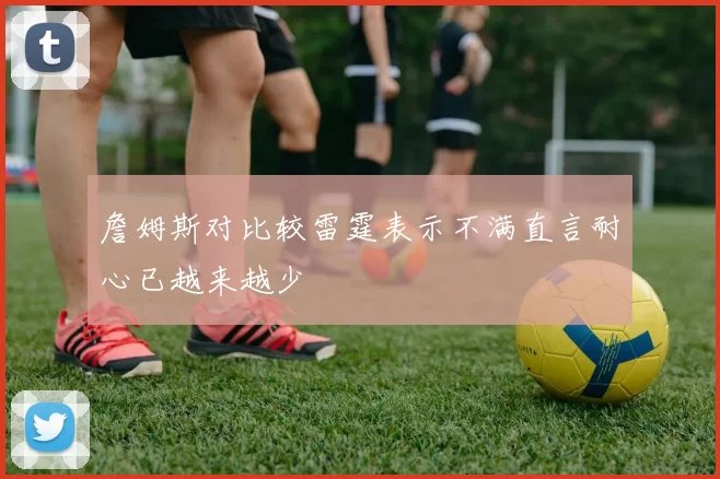 詹姆斯对比较雷霆表示不满直言耐心已越来越少