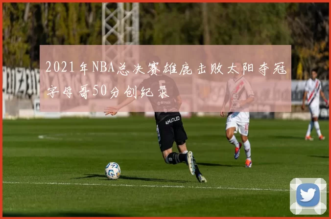 2021年NBA总决赛雄鹿击败太阳夺冠字母哥50分创纪录