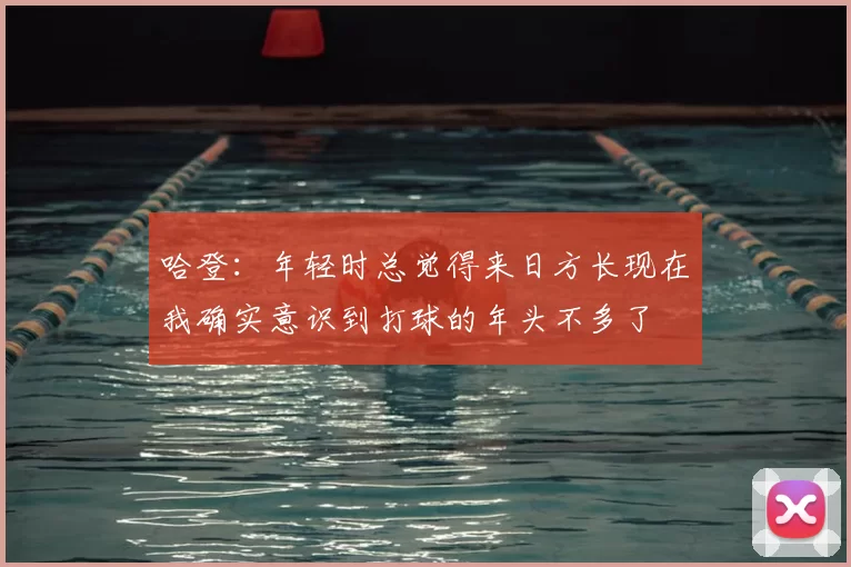 哈登：年轻时总觉得来日方长现在我确实意识到打球的年头不多了