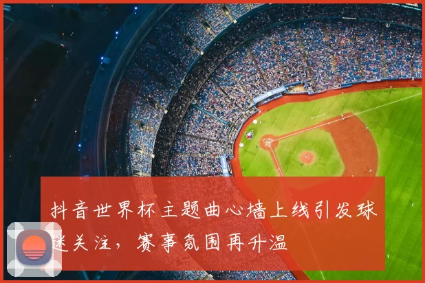 抖音世界杯主题曲心墙上线引发球迷关注,赛事氛围再升温