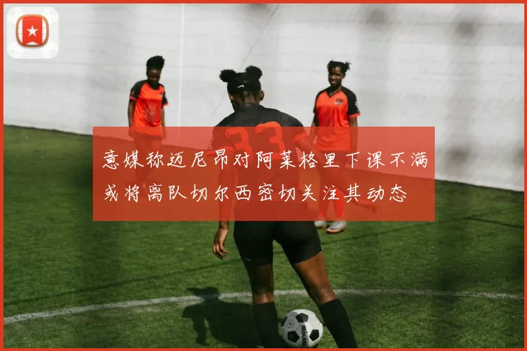 意媒称迈尼昂对阿莱格里下课不满或将离队切尔西密切关注其动态