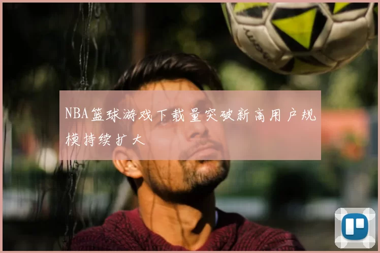 NBA篮球游戏下载量突破新高用户规模持续扩大